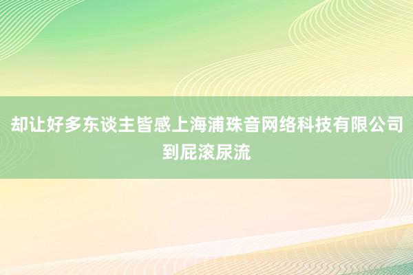 却让好多东谈主皆感上海浦珠音网络科技有限公司到屁滚尿流