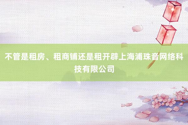 不管是租房、租商铺还是租开辟上海浦珠音网络科技有限公司